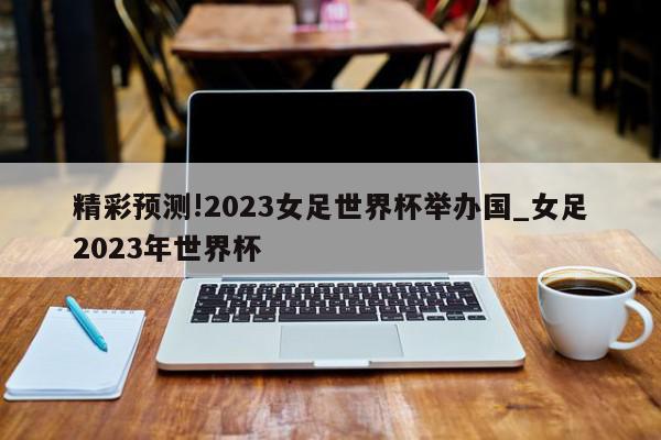 精彩预测!2023女足世界杯举办国_女足2023年世界杯