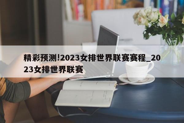 精彩预测!2023女排世界联赛赛程_2023女排世界联赛