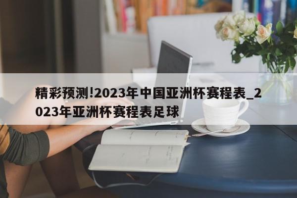 精彩预测!2023年中国亚洲杯赛程表_2023年亚洲杯赛程表足球