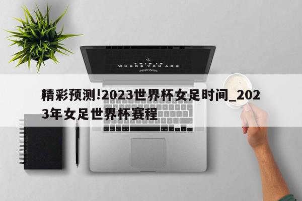 精彩预测!2023世界杯女足时间_2023年女足世界杯赛程