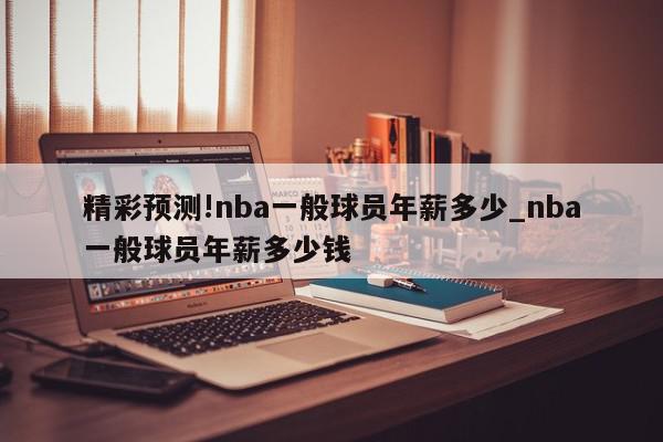 精彩预测!nba一般球员年薪多少_nba一般球员年薪多少钱