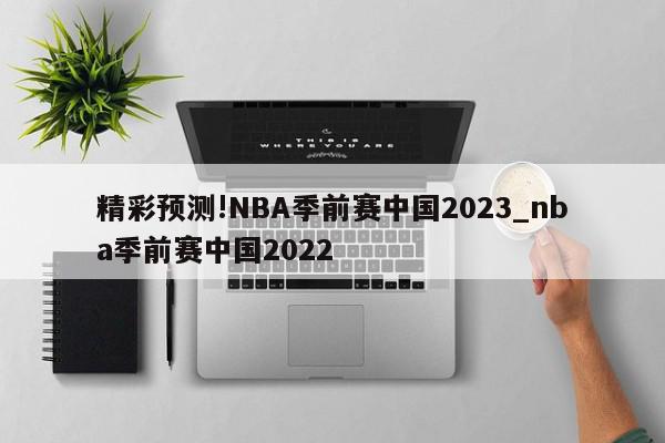 精彩预测!NBA季前赛中国2023_nba季前赛中国2022