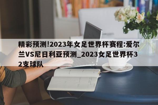 精彩预测!2023年女足世界杯赛程:爱尔兰VS尼日利亚预测_2023女足世界杯32支球队