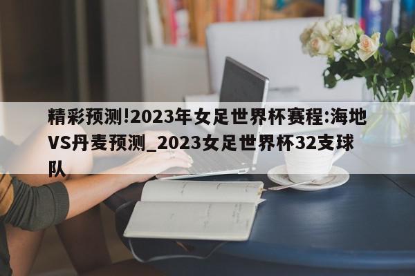 精彩预测!2023年女足世界杯赛程:海地VS丹麦预测_2023女足世界杯32支球队