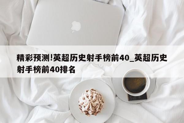 精彩预测!英超历史射手榜前40_英超历史射手榜前40排名