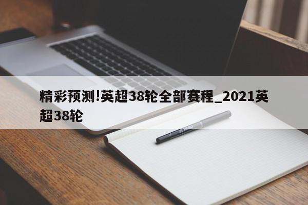 精彩预测!英超38轮全部赛程_2021英超38轮