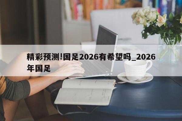 精彩预测!国足2026有希望吗_2026年国足