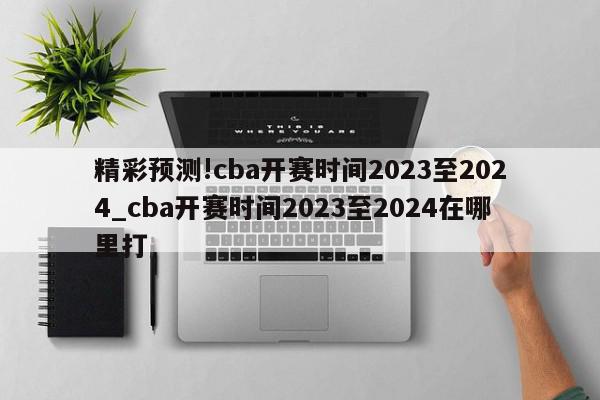 精彩预测!cba开赛时间2023至2024_cba开赛时间2023至2024在哪里打