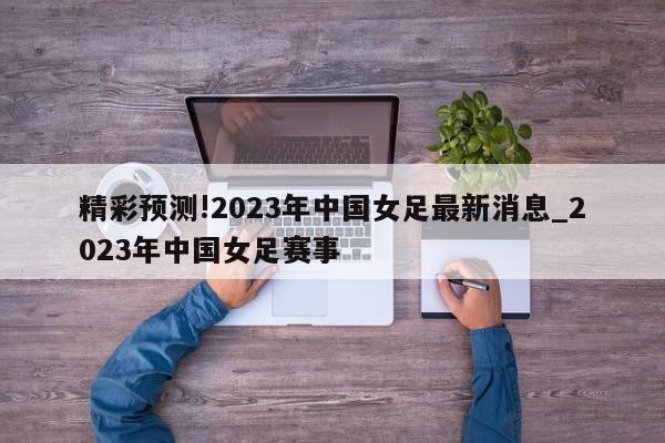 精彩预测!2023年中国女足最新消息_2023年中国女足赛事