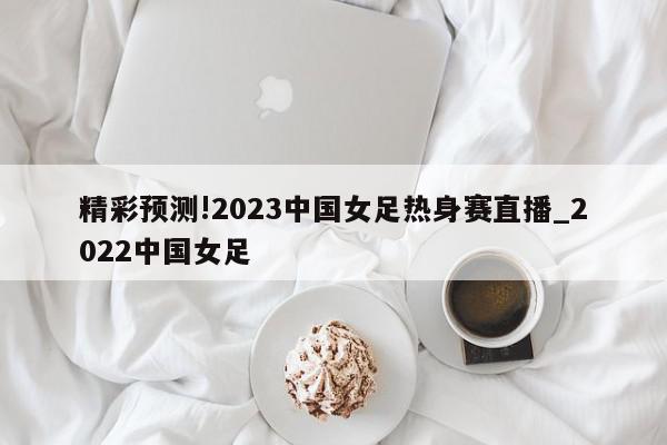 精彩预测!2023中国女足热身赛直播_2022中国女足