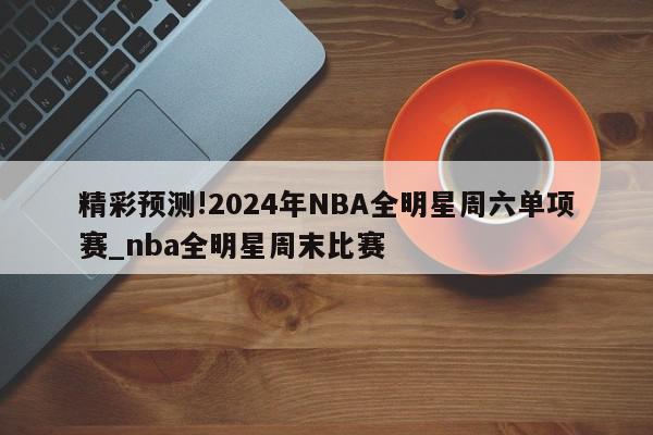 精彩预测!2024年NBA全明星周六单项赛_nba全明星周末比赛