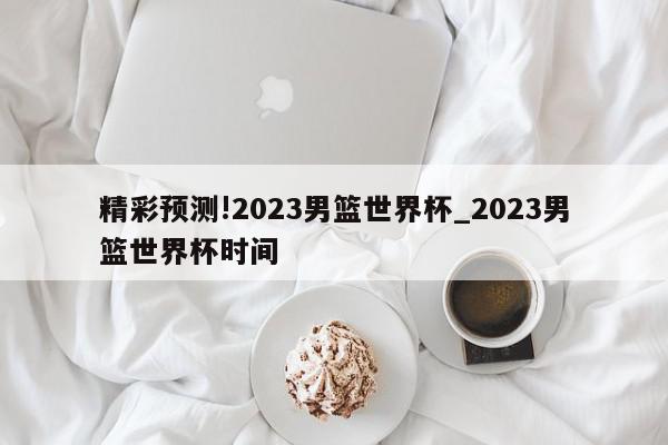 精彩预测!2023男篮世界杯_2023男篮世界杯时间