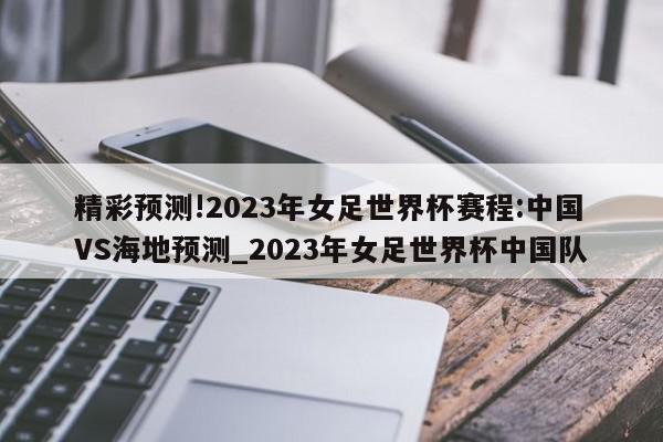 精彩预测!2023年女足世界杯赛程:中国VS海地预测_2023年女足世界杯中国队