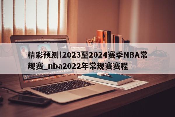 精彩预测!2023至2024赛季NBA常规赛_nba2022年常规赛赛程