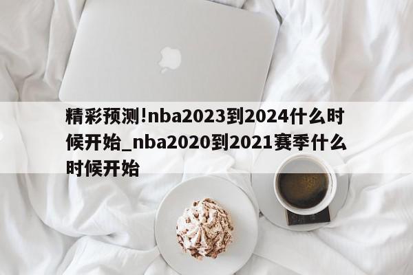 精彩预测!nba2023到2024什么时候开始_nba2020到2021赛季什么时候开始