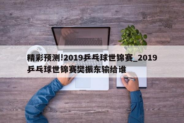 精彩预测!2019乒乓球世锦赛_2019乒乓球世锦赛樊振东输给谁