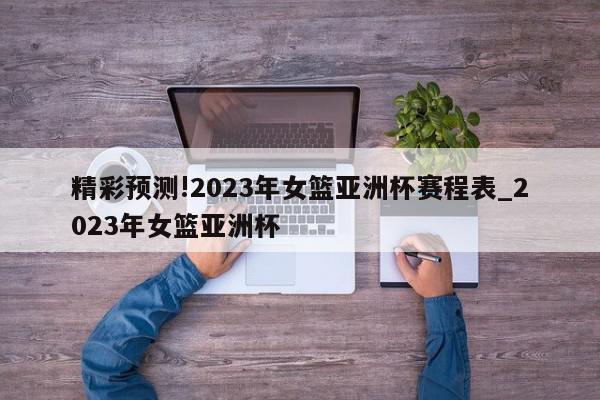 精彩预测!2023年女篮亚洲杯赛程表_2023年女篮亚洲杯