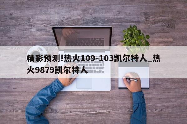 精彩预测!热火109-103凯尔特人_热火9879凯尔特人