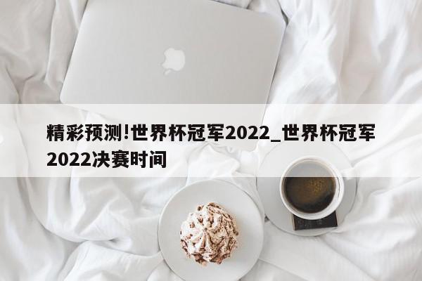 精彩预测!世界杯冠军2022_世界杯冠军2022决赛时间