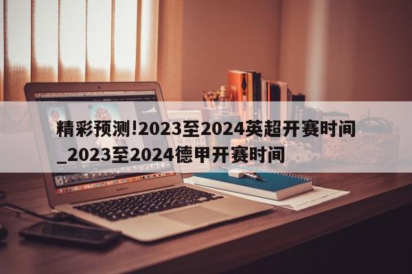 精彩预测!2023至2024英超开赛时间_2023至2024德甲开赛时间