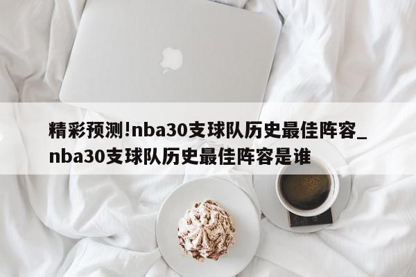 精彩预测!nba30支球队历史最佳阵容_nba30支球队历史最佳阵容是谁