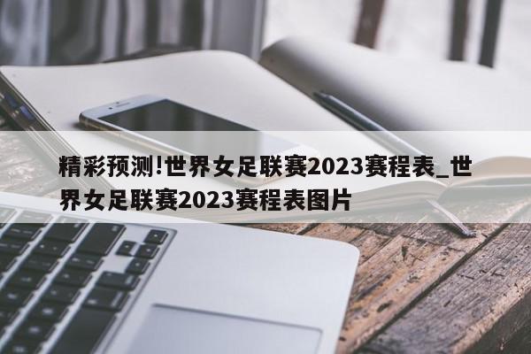 精彩预测!世界女足联赛2023赛程表_世界女足联赛2023赛程表图片