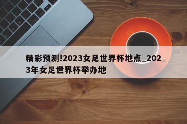 精彩预测!2023女足世界杯地点_2023年女足世界杯举办地