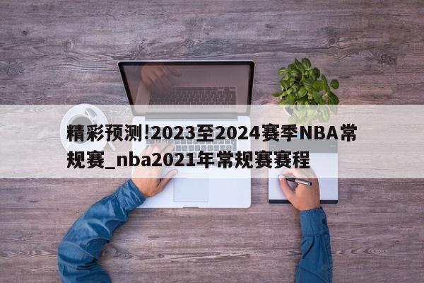 精彩预测!2023至2024赛季NBA常规赛_nba2021年常规赛赛程