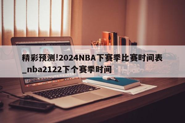 精彩预测!2024NBA下赛季比赛时间表_nba2122下个赛季时间