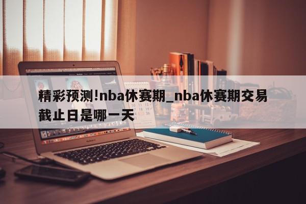 精彩预测!nba休赛期_nba休赛期交易截止日是哪一天