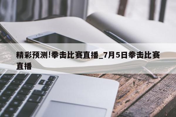 精彩预测!拳击比赛直播_7月5日拳击比赛直播