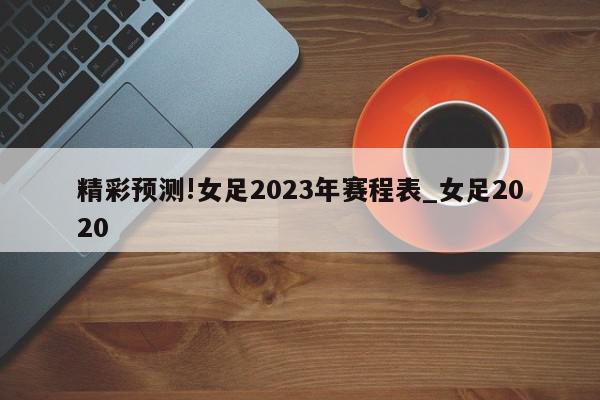 精彩预测!女足2023年赛程表_女足2020