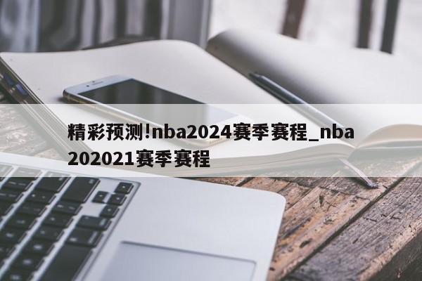 精彩预测!nba2024赛季赛程_nba202021赛季赛程
