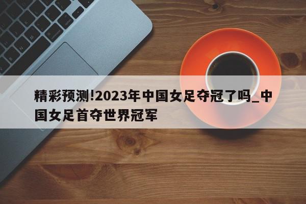 精彩预测!2023年中国女足夺冠了吗_中国女足首夺世界冠军