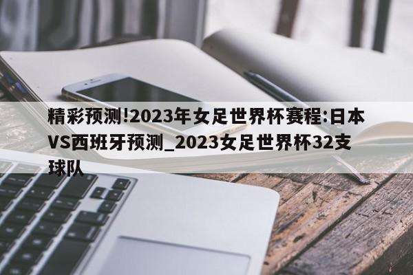 精彩预测!2023年女足世界杯赛程:日本VS西班牙预测_2023女足世界杯32支球队