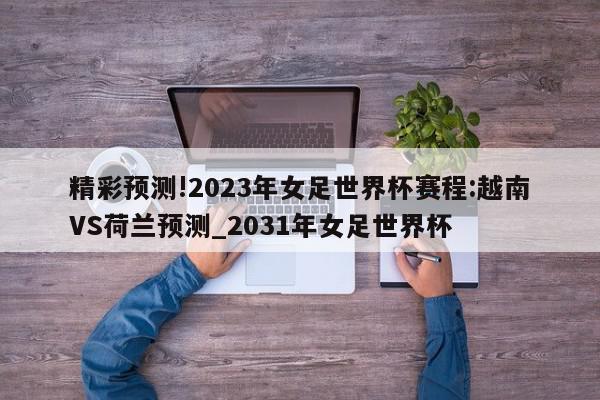 精彩预测!2023年女足世界杯赛程:越南VS荷兰预测_2031年女足世界杯