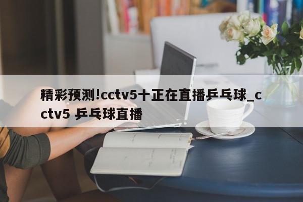 精彩预测!cctv5十正在直播乒乓球_cctv5 乒乓球直播