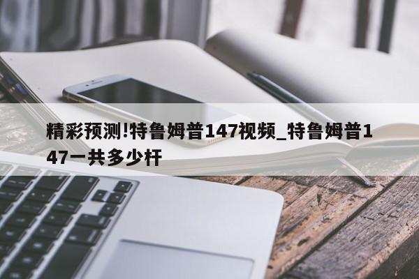 精彩预测!特鲁姆普147视频_特鲁姆普147一共多少杆