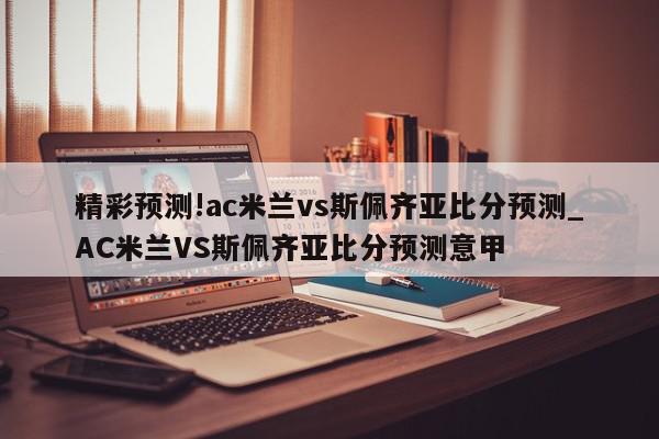 精彩预测!ac米兰vs斯佩齐亚比分预测_AC米兰VS斯佩齐亚比分预测意甲