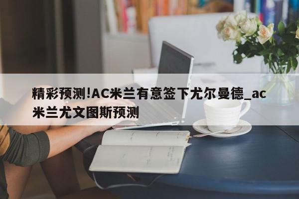 精彩预测!AC米兰有意签下尤尔曼德_ac米兰尤文图斯预测