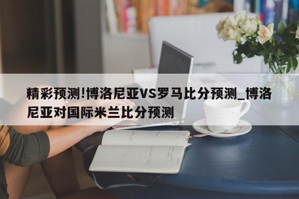 精彩预测!博洛尼亚VS罗马比分预测_博洛尼亚对国际米兰比分预测