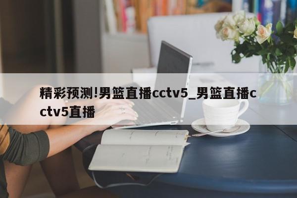 精彩预测!男篮直播cctv5_男篮直播cctv5直播