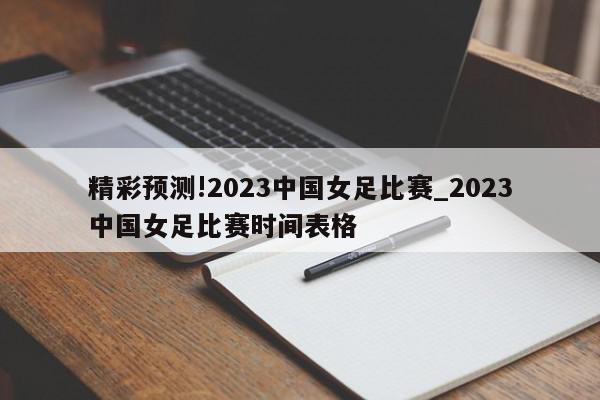 精彩预测!2023中国女足比赛_2023中国女足比赛时间表格