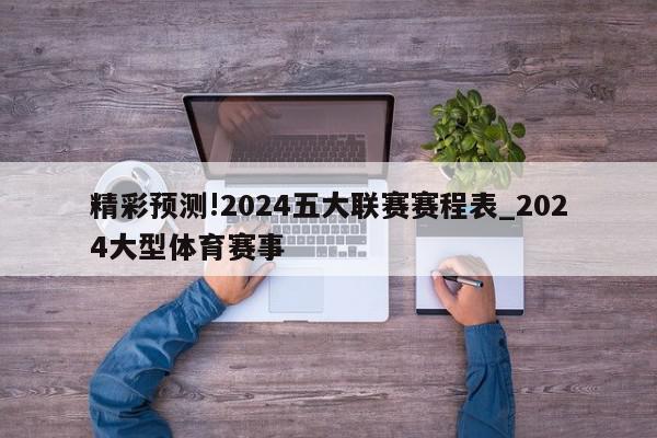 精彩预测!2024五大联赛赛程表_2024大型体育赛事