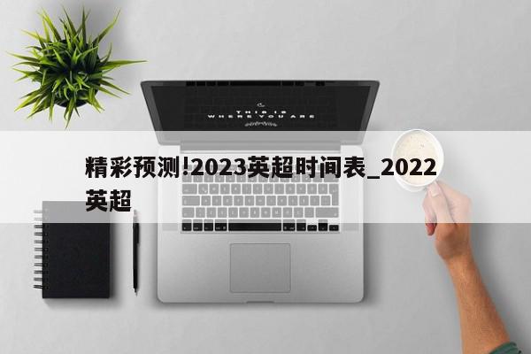 精彩预测!2023英超时间表_2022 英超