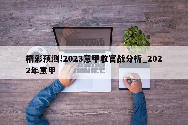 精彩预测!2023意甲收官战分析_2022年意甲