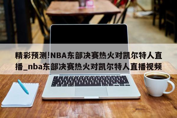 精彩预测!NBA东部决赛热火对凯尔特人直播_nba东部决赛热火对凯尔特人直播视频