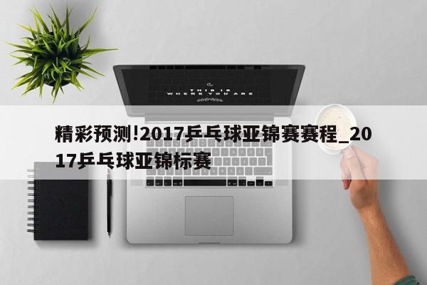 精彩预测!2017乒乓球亚锦赛赛程_2017乒乓球亚锦标赛