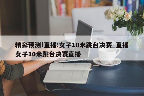 精彩预测!直播:女子10米跳台决赛_直播女子10米跳台决赛直播