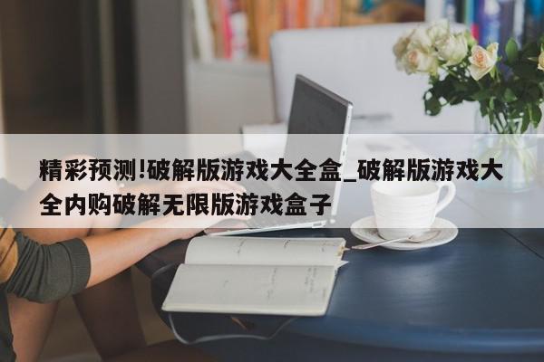 精彩预测!破解版游戏大全盒_破解版游戏大全内购破解无限版游戏盒子